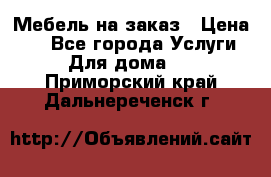 Мебель на заказ › Цена ­ 0 - Все города Услуги » Для дома   . Приморский край,Дальнереченск г.